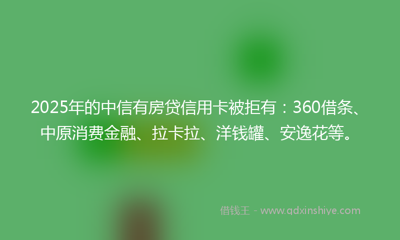 2025年的中信有房贷信用卡被拒有：360借条、中原消费金融、拉卡拉、洋钱罐、安逸花等。