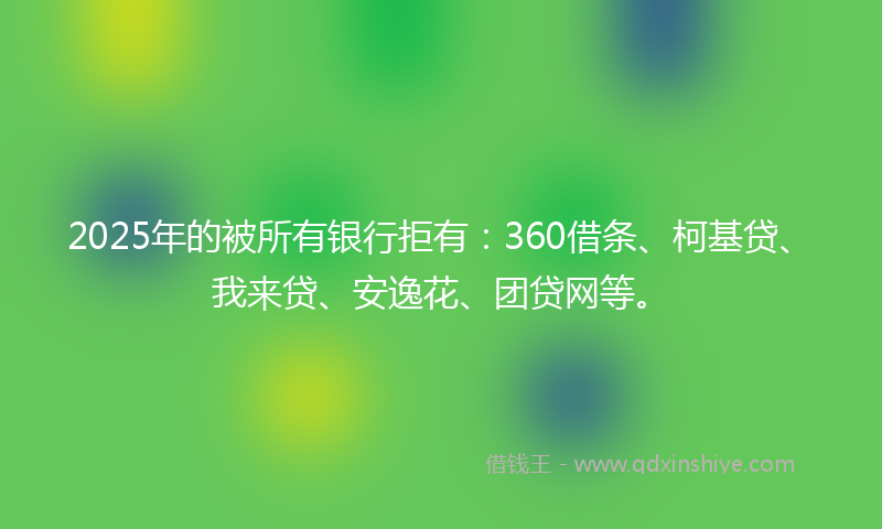 2025年的被所有银行拒有：360借条、柯基贷、我来贷、安逸花、团贷网等。