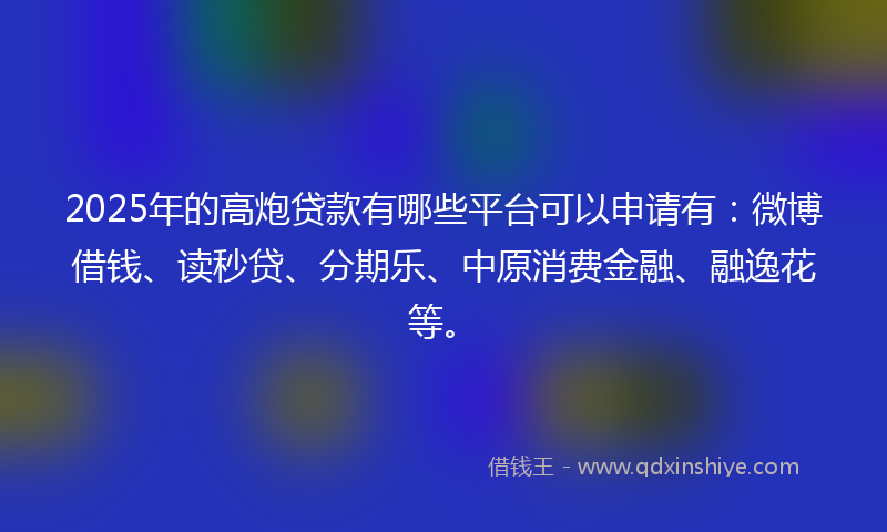 2025年的高炮贷款有哪些平台可以申请有：微博借钱、读秒贷、分期乐、中原消费金融、融逸花等。