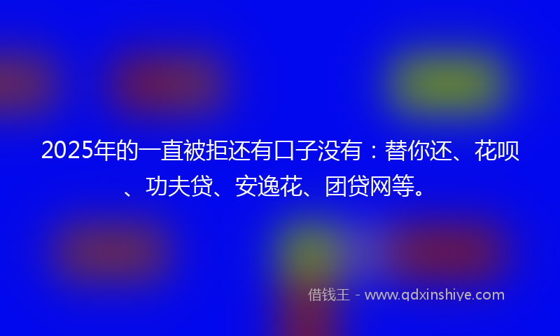 2025年的一直被拒还有口子没有：替你还、花呗、功夫贷、安逸花、团贷网等。