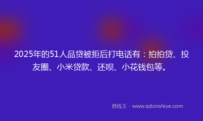2025年的51人品贷被拒后打电话有：拍拍贷、投友圈、小米贷款、还呗、小花钱包等。