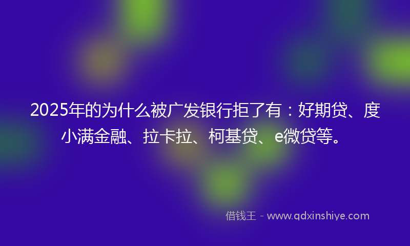 2025年的为什么被广发银行拒了有：好期贷、度小满金融、拉卡拉、柯基贷、e微贷等。