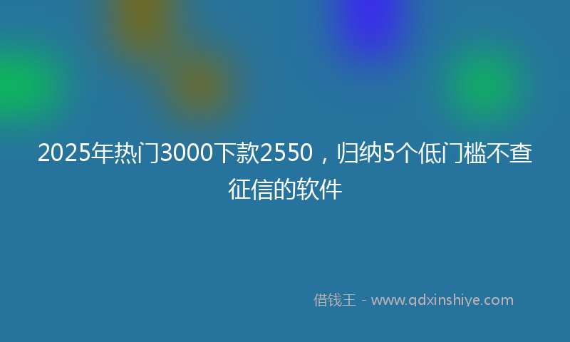 2025年热门3000下款2550，归纳5个低门槛不查征信的软件