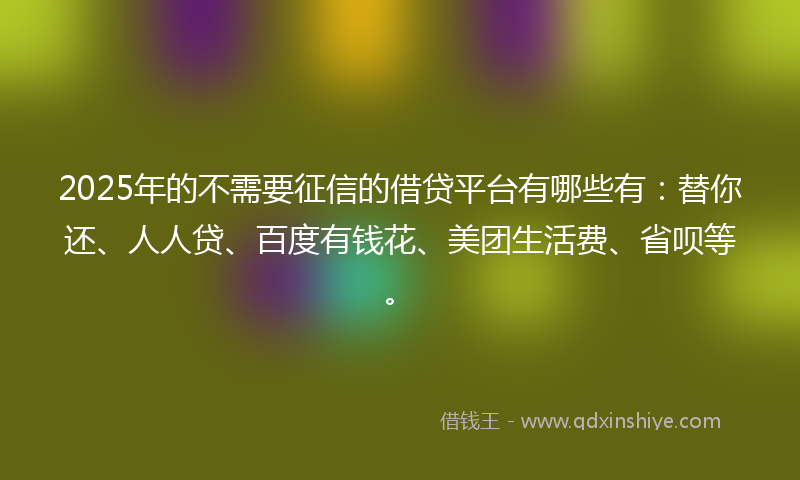 2025年的不需要征信的借贷平台有哪些有：替你还、人人贷、百度有钱花、美团生活费、省呗等。