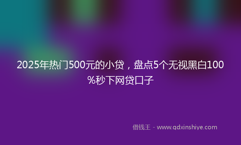 2025年热门500元的小贷，盘点5个无视黑白100%秒下网贷口子