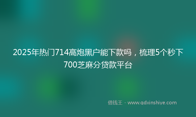 2025年热门714高炮黑户能下款吗，梳理5个秒下700芝麻分贷款平台