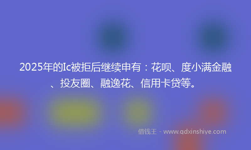 2025年的Ic被拒后继续申有：花呗、度小满金融、投友圈、融逸花、信用卡贷等。
