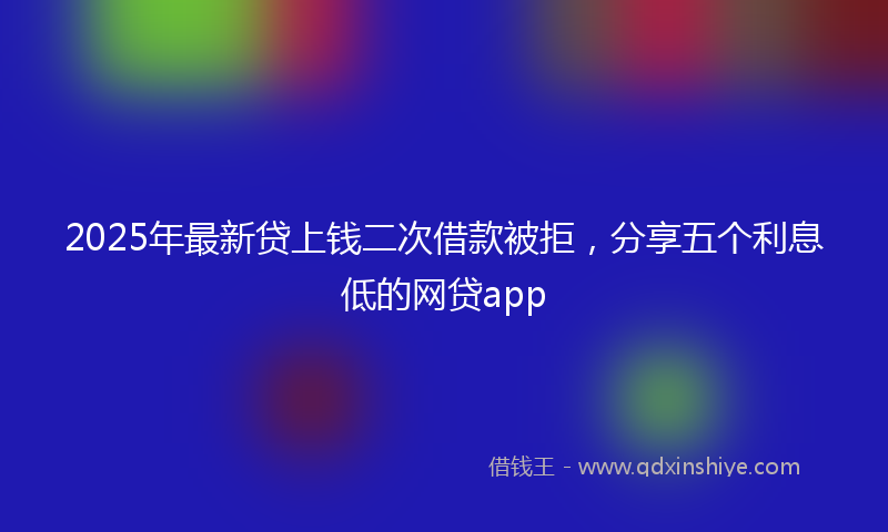 2025年最新贷上钱二次借款被拒，分享五个利息低的网贷app