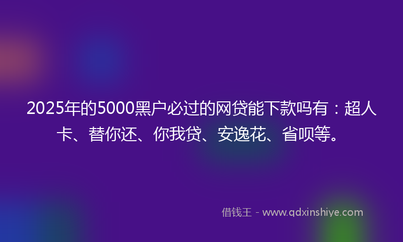 2025年的5000黑户必过的网贷能下款吗有：超人卡、替你还、你我贷、安逸花、省呗等。