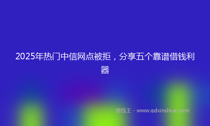 2025年热门中信网点被拒，分享五个靠谱借钱利器