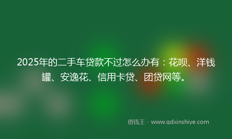 2025年的二手车贷款不过怎么办有：花呗、洋钱罐、安逸花、信用卡贷、团贷网等。