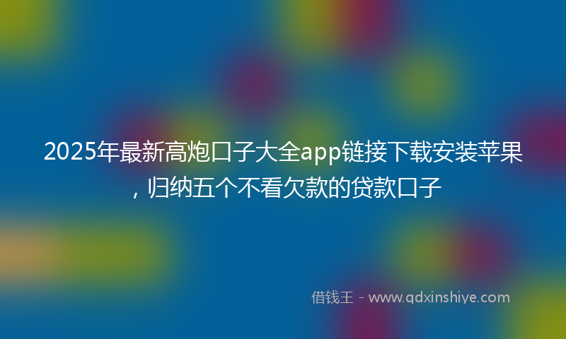 2025年最新高炮口子大全app链接下载安装苹果，归纳五个不看欠款的贷款口子