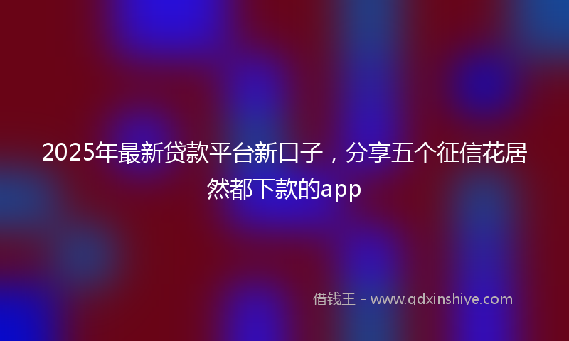 2025年最新贷款平台新口子，分享五个征信花居然都下款的app