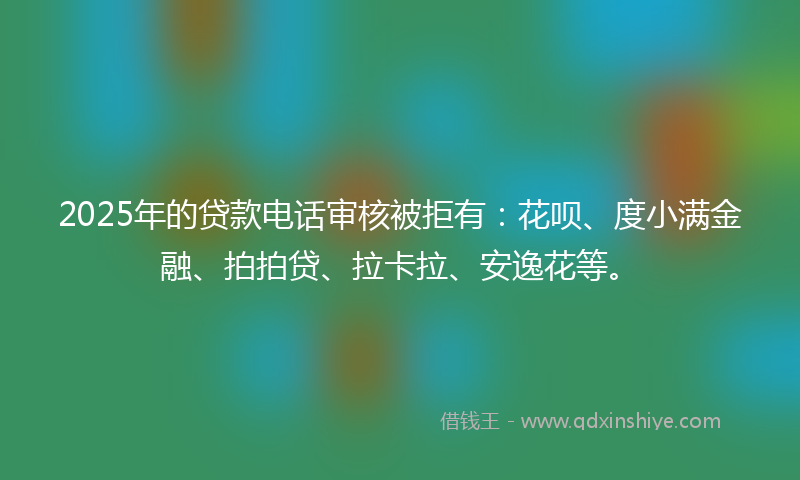 2025年的贷款电话审核被拒有：花呗、度小满金融、拍拍贷、拉卡拉、安逸花等。