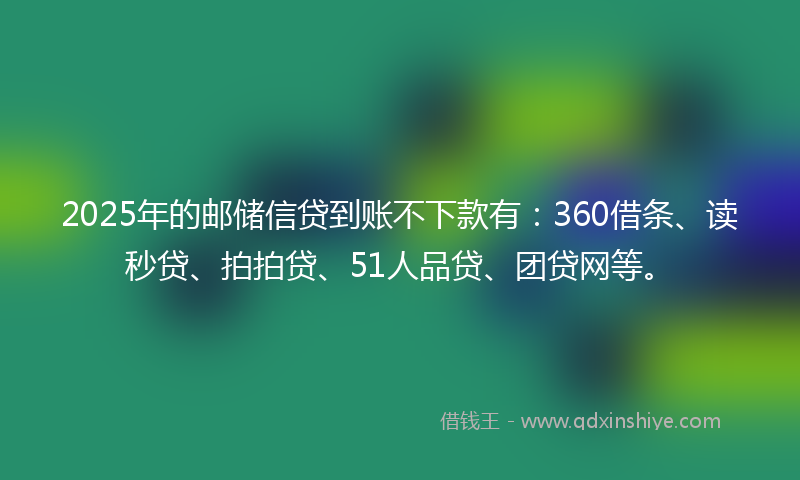 2025年的邮储信贷到账不下款有：360借条、读秒贷、拍拍贷、51人品贷、团贷网等。