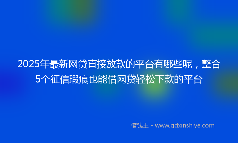 2025年最新网贷直接放款的平台有哪些呢，整合5个征信瑕疵也能借网贷轻松下款的平台
