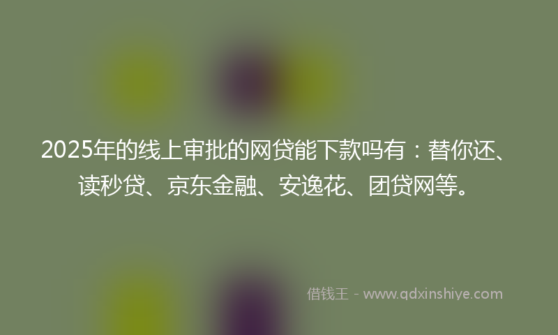 2025年的线上审批的网贷能下款吗有：替你还、读秒贷、京东金融、安逸花、团贷网等。