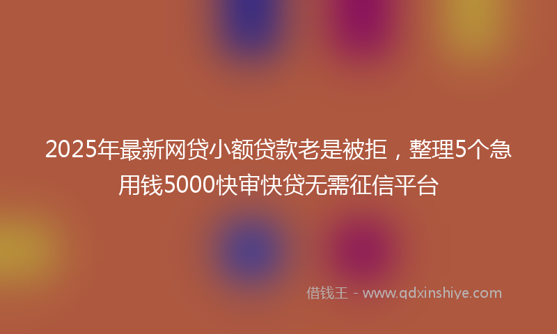2025年最新网贷小额贷款老是被拒，整理5个急用钱5000快审快贷无需征信平台