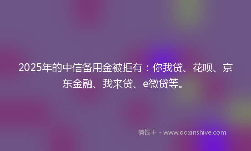 2025年的中信备用金被拒有：你我贷、花呗、京东金融、我来贷、e微贷等。