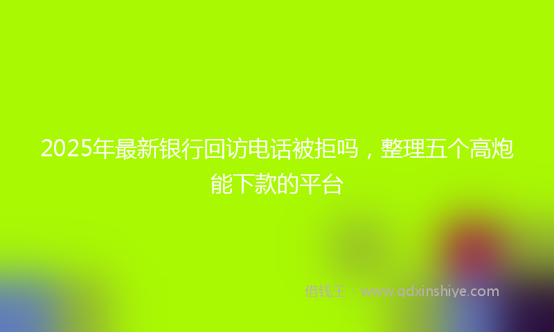 2025年最新银行回访电话被拒吗，整理五个高炮能下款的平台