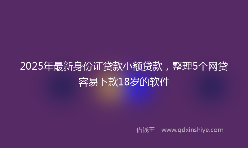 2025年最新身份证贷款小额贷款，整理5个网贷容易下款18岁的软件