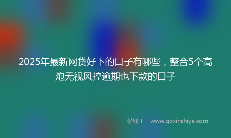 2025年最新网贷好下的口子有哪些，整合5个高炮无视风控逾期也下款的口子