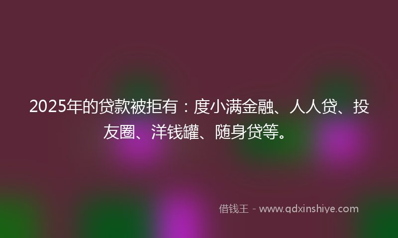2025年的贷款被拒有：度小满金融、人人贷、投友圈、洋钱罐、随身贷等。