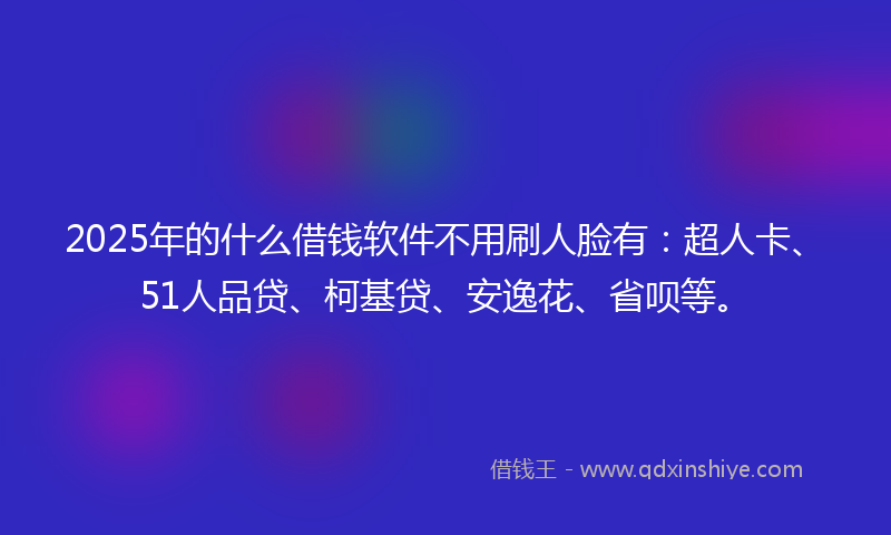 2025年的什么借钱软件不用刷人脸有：超人卡、51人品贷、柯基贷、安逸花、省呗等。