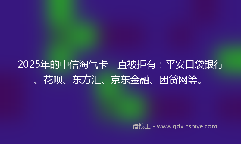 2025年的中信淘气卡一直被拒有：平安口袋银行、花呗、东方汇、京东金融、团贷网等。