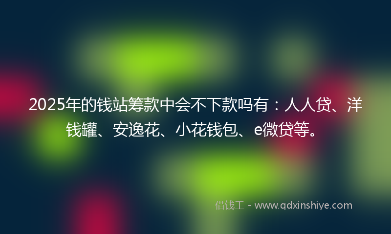 2025年的钱站筹款中会不下款吗有：人人贷、洋钱罐、安逸花、小花钱包、e微贷等。