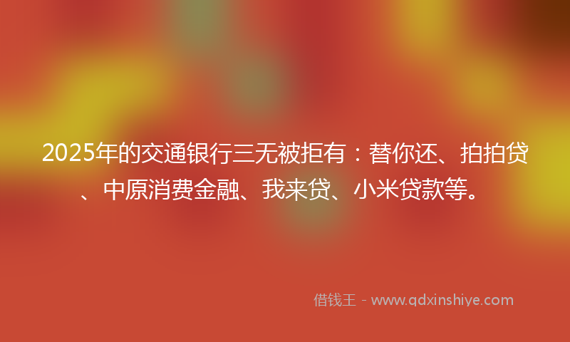2025年的交通银行三无被拒有：替你还、拍拍贷、中原消费金融、我来贷、小米贷款等。