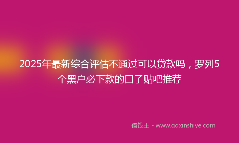 2025年最新综合评估不通过可以贷款吗，罗列5个黑户必下款的口子贴吧推荐