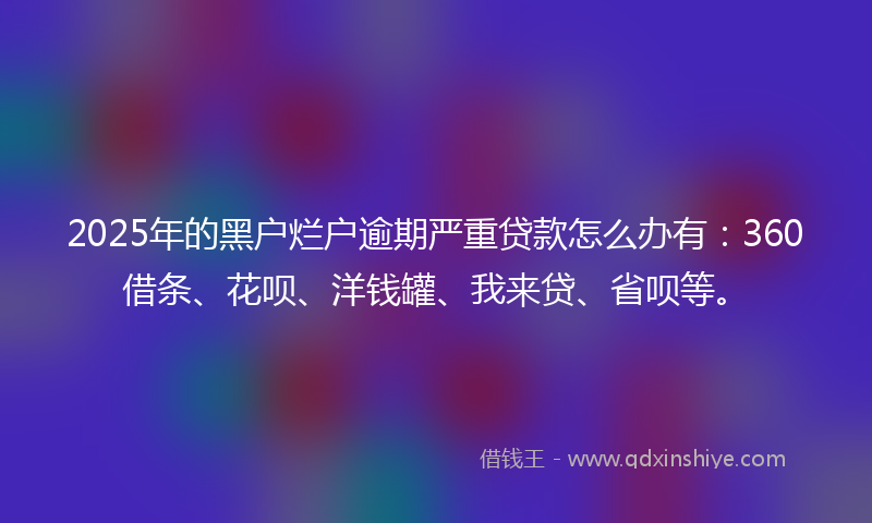 2025年的黑户烂户逾期严重贷款怎么办有：360借条、花呗、洋钱罐、我来贷、省呗等。