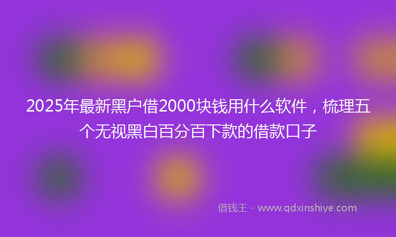2025年最新黑户借2000块钱用什么软件，梳理五个无视黑白百分百下款的借款口子