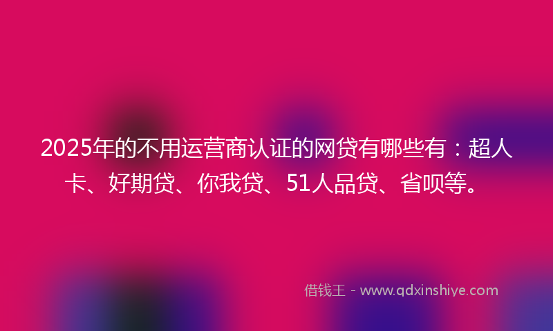 2025年的不用运营商认证的网贷有哪些有：超人卡、好期贷、你我贷、51人品贷、省呗等。