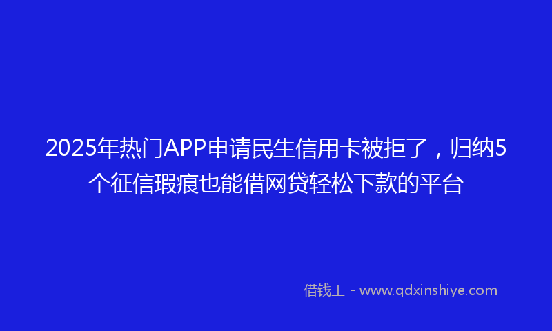 2025年热门APP申请民生信用卡被拒了，归纳5个征信瑕疵也能借网贷轻松下款的平台