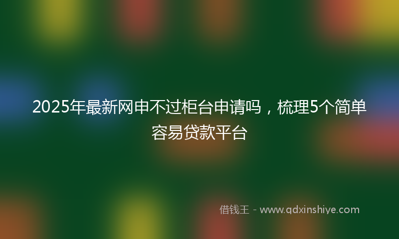 2025年最新网申不过柜台申请吗，梳理5个简单容易贷款平台