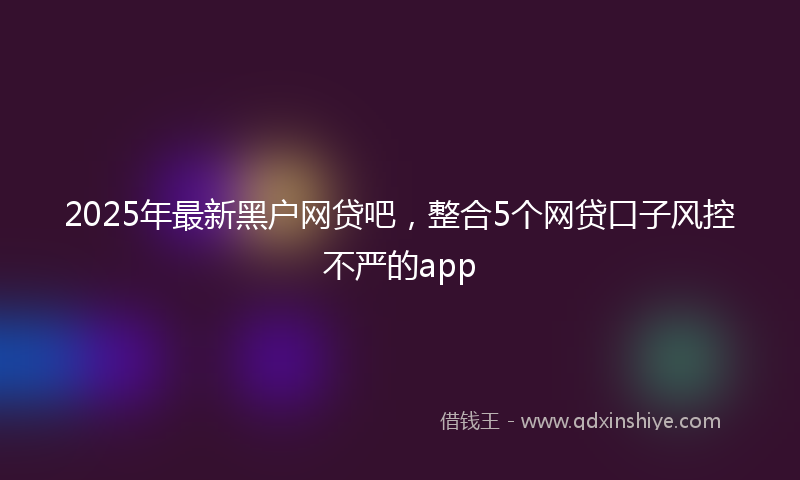 2025年最新黑户网贷吧，整合5个网贷口子风控不严的app