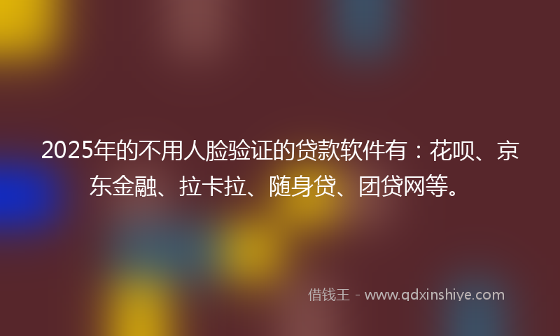 2025年的不用人脸验证的贷款软件有：花呗、京东金融、拉卡拉、随身贷、团贷网等。