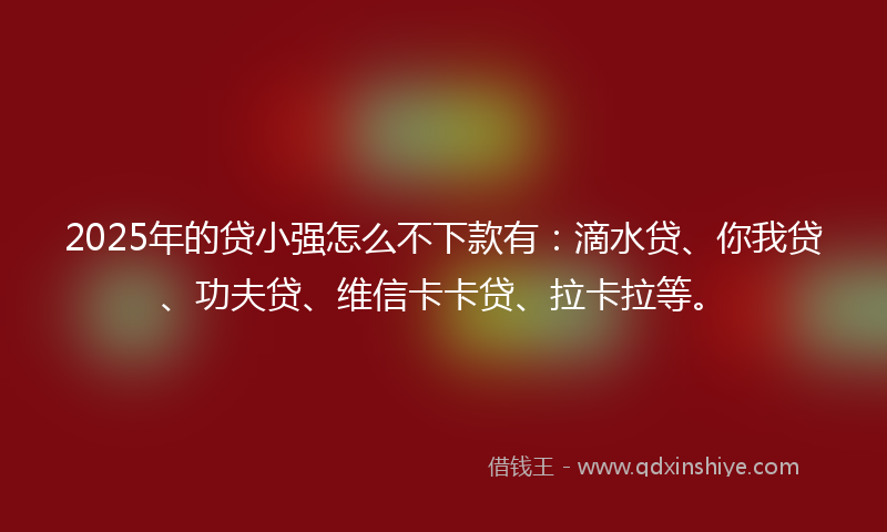 2025年的贷小强怎么不下款有：滴水贷、你我贷、功夫贷、维信卡卡贷、拉卡拉等。