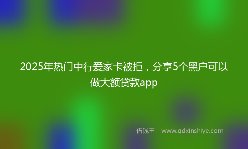 2025年热门中行爱家卡被拒，分享5个黑户可以做大额贷款app