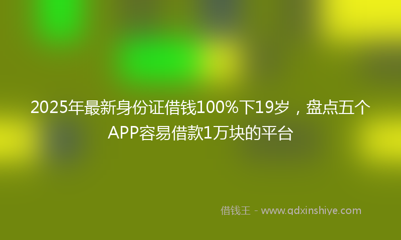 2025年最新身份证借钱100%下19岁，盘点五个APP容易借款1万块的平台