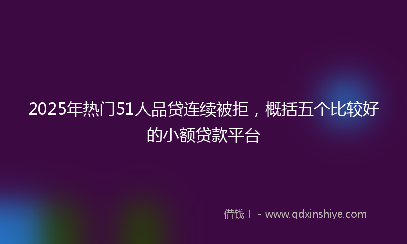 2025年热门51人品贷连续被拒，概括五个比较好的小额贷款平台