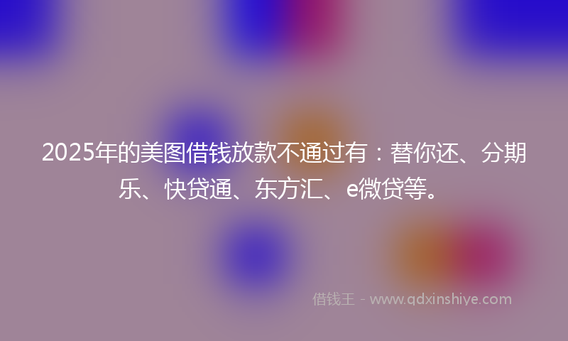 2025年的美图借钱放款不通过有：替你还、分期乐、快贷通、东方汇、e微贷等。