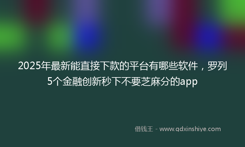 2025年最新能直接下款的平台有哪些软件，罗列5个金融创新秒下不要芝麻分的app