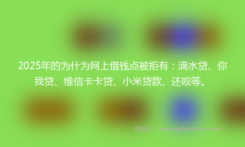 2025年的为什为网上借钱点被拒有：滴水贷、你我贷、维信卡卡贷、小米贷款、还呗等。