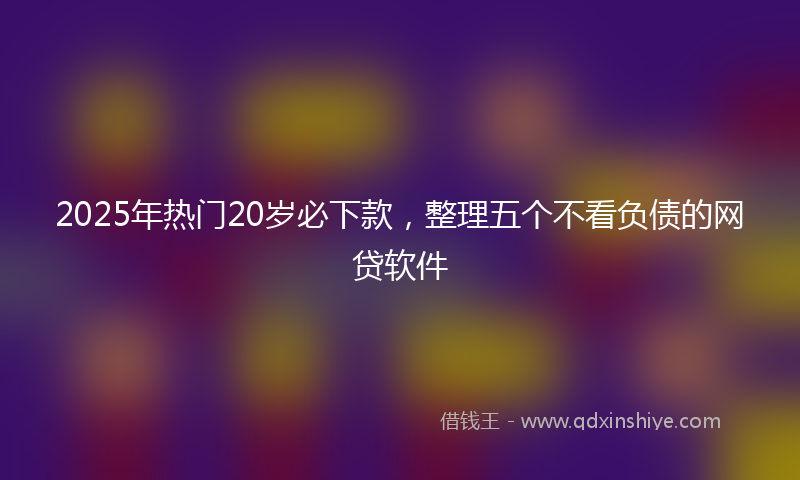 2025年热门20岁必下款，整理五个不看负债的网贷软件
