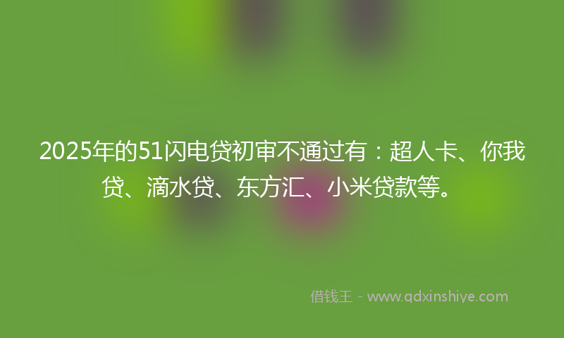 2025年的51闪电贷初审不通过有：超人卡、你我贷、滴水贷、东方汇、小米贷款等。