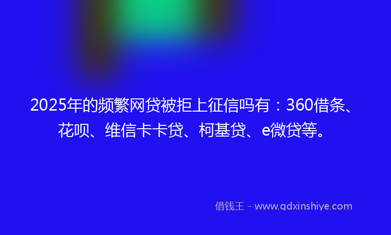 2025年的频繁网贷被拒上征信吗有：360借条、花呗、维信卡卡贷、柯基贷、e微贷等。