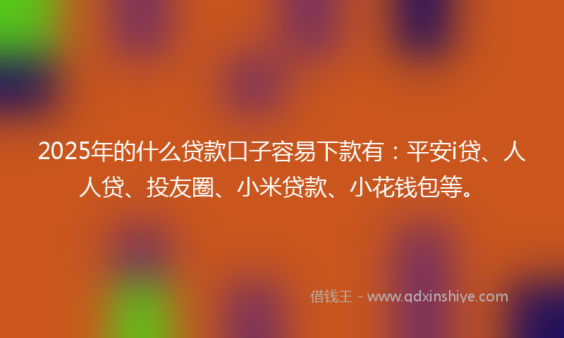 2025年的什么贷款口子容易下款有：平安i贷、人人贷、投友圈、小米贷款、小花钱包等。